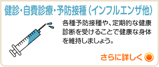 健診・自費診療・予防接種（インフルエンザ他） 各種予防接種や、定期的な健康診断を受けることで健康な身体を維持しましょう。