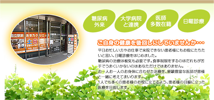 ご自身の健康を後回しにしていませんか・・・ 平日お忙しい方やお仕事で来院できない患者様にもお役にたちたいと思い、日曜診療をはじめました。糖尿病の治療は根気も必要です。食事制限をするのはだれもが苦手でうまくいかないのはあなただけではありません。お一人お一人のお身体に合わせた治療を、経験豊富な医師が患者様と一緒に考えてまいります。１人でも多くの患者様のお役に立てるよう、患者様の目線に立った医療を目指します。